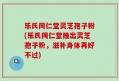 乐氏同仁堂灵芝孢子粉(乐氏同仁堂推出灵芝孢子粉，滋补身体再好不过)