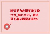 腿沉乏力吃灵芝孢子粉行否_腿沉乏力，尝试灵芝孢子粉是否有效？)