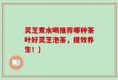 灵芝煮水喝推荐哪种茶叶好灵芝泡茶，提效养生！)