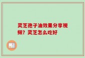 灵芝孢子油效果分享视频？灵芝怎么吃好