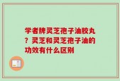 学者牌灵芝孢子油胶丸？灵芝和灵芝孢子油的功效有什么区别