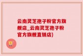 云南灵芝孢子粉官方旗舰店_云南灵芝孢子粉官方旗舰直销店)