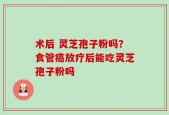 术后 灵芝孢子粉吗？食管癌放疗后能吃灵芝孢子粉吗