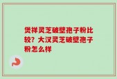 煲祥灵芝破壁孢子粉比较？大汉灵芝破壁孢子粉怎么样