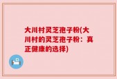 大川村灵芝孢子粉(大川村的灵芝孢子粉：真正健康的选择)