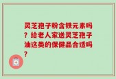 灵芝孢子粉含铁元素吗？给老人家送灵芝孢子油这类的保健品合适吗？