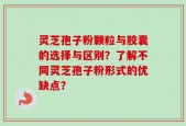 灵芝孢子粉颗粒与胶囊的选择与区别？了解不同灵芝孢子粉形式的优缺点？