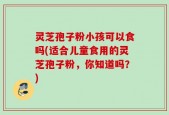 灵芝孢子粉小孩可以食吗(适合儿童食用的灵芝孢子粉，你知道吗？)