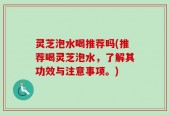 灵芝泡水喝推荐吗(推荐喝灵芝泡水，了解其功效与注意事项。)