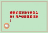 唐耕的灵芝孢子粉怎么样？用户使用体验评测？