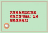 灵芝鲍鱼黑豆腐(黑豆腐配灵芝和鲍鱼：合成超级健康美食)