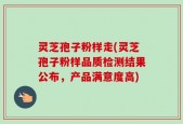 灵芝孢子粉样走(灵芝孢子粉样品质检测结果公布，产品满意度高)