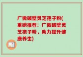 广微破壁灵芝孢子粉(重磅推荐：广微破壁灵芝孢子粉，助力提升健康养生)