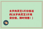 太岁肉灵芝1斤价格活的(太岁肉灵芝1斤现货价格，限时特惠！)