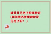 破壁灵芝孢子粉哪种好(如何挑选优质破壁灵芝孢子粉？ )
