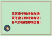 灵芝孢子粉炖兔肉汤(灵芝孢子粉炖兔肉汤：补气养颜的美味佳肴)
