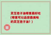 灵芝孢子油哪里最好吃(哪里可以品尝最美味的灵芝孢子油？)