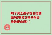 喝了灵芝孢子粉会拉便血吗(喝灵芝孢子粉会导致便血吗？)