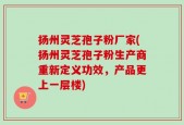 扬州灵芝孢子粉厂家(扬州灵芝孢子粉生产商重新定义功效，产品更上一层楼)