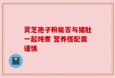 灵芝孢子粉能否与猪肚一起炖煮 营养搭配需谨慎