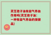 灵芝孢子油有益气养血作用吗(灵芝孢子油：一种有益气养血的保健品)
