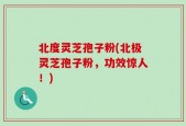 北度灵芝孢子粉(北极灵芝孢子粉，功效惊人！)