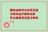 黄斑水肿可以吃灵芝孢子粉吗治疗黄斑水肿 可以使用灵芝孢子粉吗？)