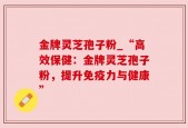金牌灵芝孢子粉_“高效保健：金牌灵芝孢子粉，提升免疫力与健康”