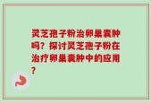 灵芝孢子粉治卵巢囊肿吗？探讨灵芝孢子粉在治疗卵巢囊肿中的应用？