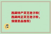 西藏特产灵芝孢子粉(西藏纯正灵芝孢子粉，保健圣品推荐)