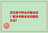 灵芝孢子粉治手脚冰凉？解决手脚冰凉问题的方法？