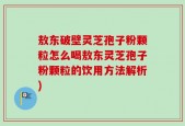 敖东破壁灵芝孢子粉颗粒怎么喝敖东灵芝孢子粉颗粒的饮用方法解析)