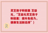 灵芝孢子粉胶囊 芝益元_“芝益元灵芝孢子粉胶囊：提升免疫力，健康生活新选择”)