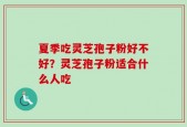 夏季吃灵芝孢子粉好不好？灵芝孢子粉适合什么人吃