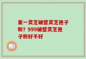 紫一灵芝破壁灵芝孢子粉？999破壁灵芝孢子粉好不好