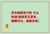 灵芝破壁孢子粉 什么味道(提取灵芝营养，颗颗均匀，健康无味)