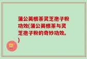 蒲公英根茶灵芝孢子粉功效(蒲公英根茶与灵芝孢子粉的奇妙功效。)
