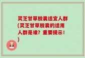 灵芝甘草胶囊适宜人群(灵芝甘草胶囊的适用人群是谁？重要提示！)