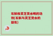 石斛和灵芝煲水喝的功效(石斛与灵芝煲水的益处)