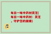 每日一味中药材灵芝(每日一味中药材：灵芝，守护您的健康)