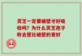 灵芝一定要破壁才好吸收吗？为什么灵芝孢子粉去壁比破壁的更好