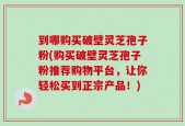 到哪购买破壁灵芝孢子粉(购买破壁灵芝孢子粉推荐购物平台，让你轻松买到正宗产品！)