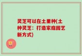 灵芝可以在土里种(土种灵芝：打造家庭园艺新方式)