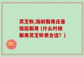 灵芝粉,饭前服用还是饭后服用 (什么时候服用灵芝粉更合适？)