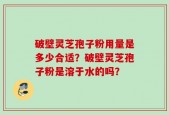 破壁灵芝孢子粉用量是多少合适？破壁灵芝孢子粉是溶于水的吗？