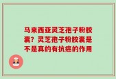 马来西亚灵芝孢子粉胶囊？灵芝孢子粉胶囊是不是真的有抗癌的作用