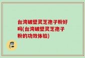 台湾破壁灵芝孢子粉好吗(台湾破壁灵芝孢子粉的功效体验)