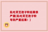 乱吃灵芝孢子粉后果很严重(乱吃灵芝孢子粉导致严重后果！)