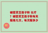 破壁灵芝孢子粉 化疗？破壁灵芝孢子粉每天服用几次，每次服多少
