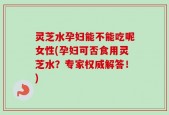 灵芝水孕妇能不能吃呢女性(孕妇可否食用灵芝水？专家权威解答！)